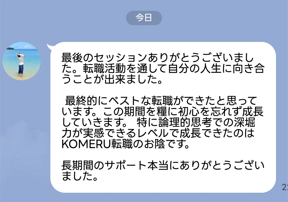 最後のセッションありがとうございました。転職活動を通して自分の人生に向き合うことが出来ました。 最終的にベストな転職ができたと思っています。この期間を糧に初心を忘れず成長していきます。 特に論理的思考での深堀力が実感できるレベルで成長できたのはKOMERU転職のお陰です。長期間のサポート本当にありがとうございました。