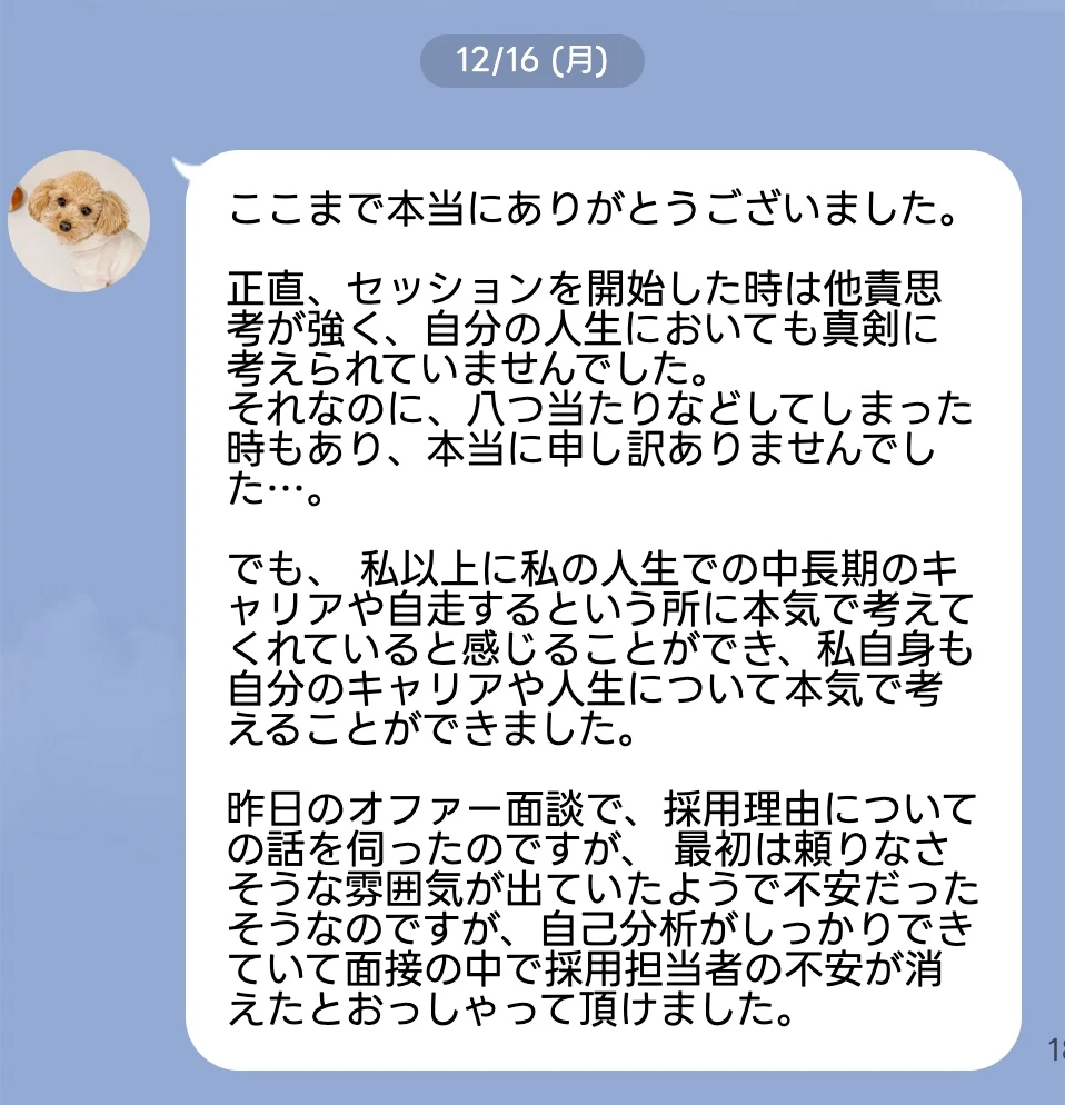 ここまで本当にありがとうございました。正直、セッションを開始した時は他責思 考が強く、自分の人生においても真剣に 考えられていませんでした。それなのに、八つ当たりなどしてしまった時もあり、本当に申し訳ありませんでした…。でも、 私以上に私の人生での中長期のキャリアや自走するという所に本気で考えてくれていると感じることができ、私自身も自分のキャリアや人生について本気で考えることができました。昨日のオファー面談で、採用理由についての話を伺ったのですが、 最初は頼りなさそうな雰囲気が出ていたようで不安だったそうなのですが、自己分析がしっかりできていて面接の中で採用担当者の不安が消えたとおっしゃって頂けました。